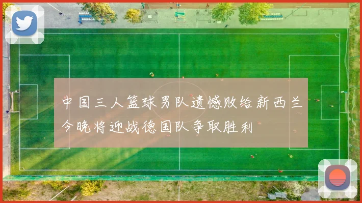 中国三人篮球男队遗憾败给新西兰今晚将迎战德国队争取胜利