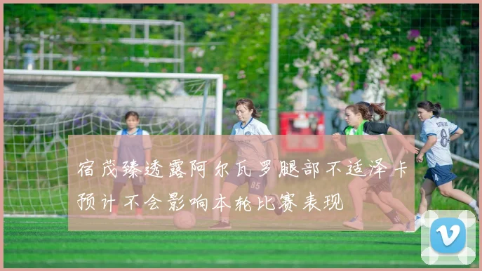 宿茂臻透露阿尔瓦罗腿部不适泽卡预计不会影响本轮比赛表现