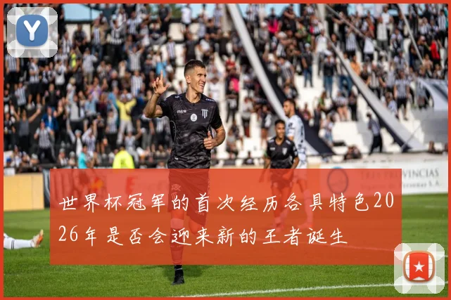 世界杯冠军的首次经历各具特色2026年是否会迎来新的王者诞生