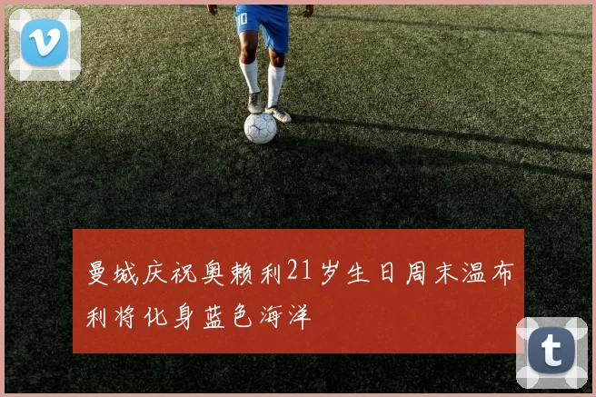 曼城庆祝奥赖利21岁生日周末温布利将化身蓝色海洋