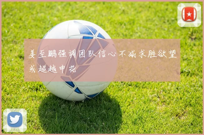 姜至鹏强调团队信心不减求胜欲望或超越申花