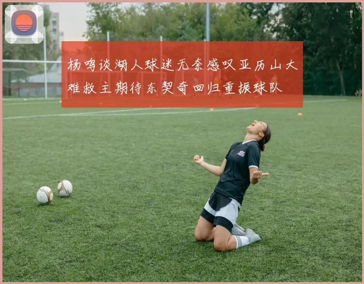 杨鸣谈湖人球迷无奈感叹亚历山大难救主期待东契奇回归重振球队