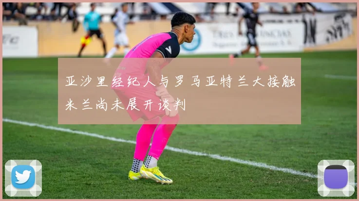 亚沙里经纪人与罗马亚特兰大接触米兰尚未展开谈判