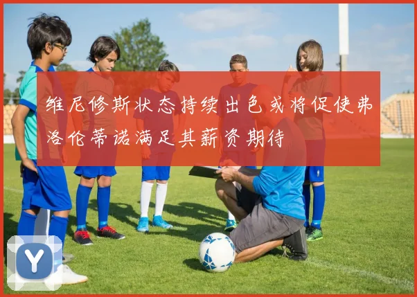 维尼修斯状态持续出色或将促使弗洛伦蒂诺满足其薪资期待