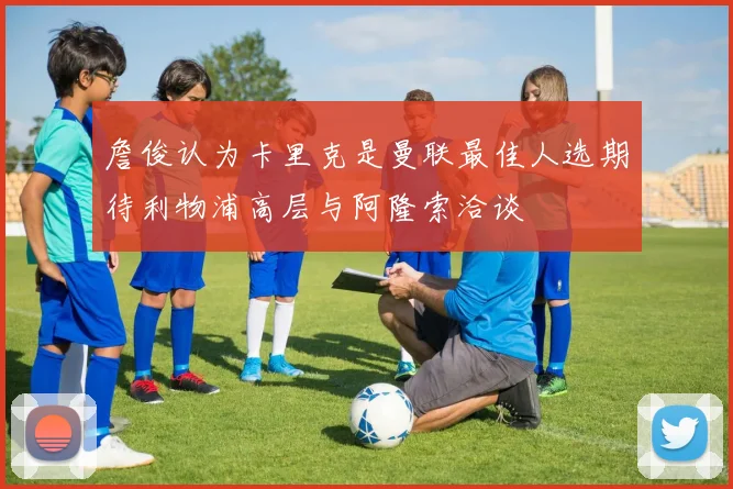 詹俊认为卡里克是曼联最佳人选期待利物浦高层与阿隆索洽谈