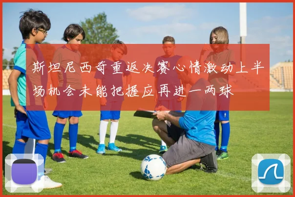 斯坦尼西奇重返决赛心情激动上半场机会未能把握应再进一两球