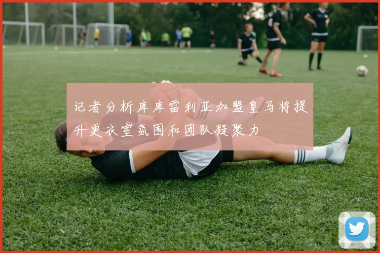 记者分析库库雷利亚加盟皇马将提升更衣室氛围和团队凝聚力