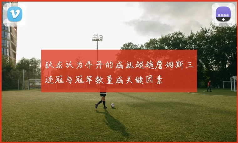 狄龙认为乔丹的成就超越詹姆斯三连冠与冠军数量成关键因素