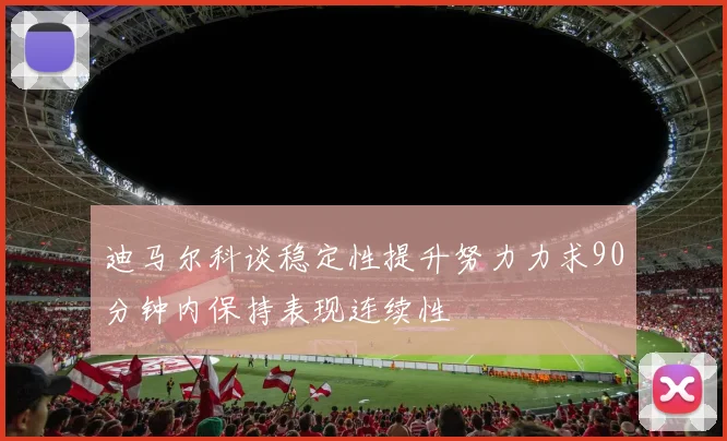 迪马尔科谈稳定性提升努力力求90分钟内保持表现连续性