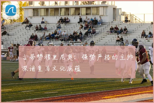 古蒂赞穆里尼奥：强势严格的主帅深谙皇马文化底蕴