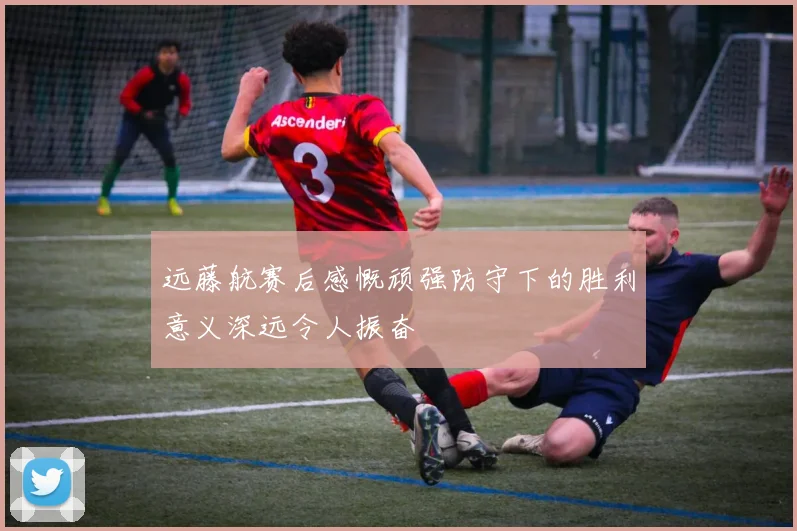 远藤航赛后感慨顽强防守下的胜利意义深远令人振奋